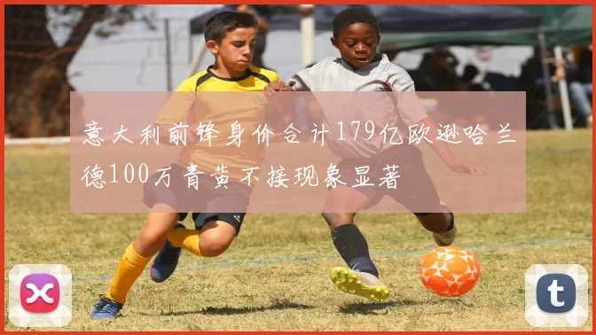 意大利前锋身价合计179亿欧逊哈兰德100万青黄不接现象显著