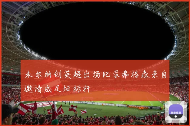 米尔纳创英超出场纪录弗格森亲自邀请成足坛标杆