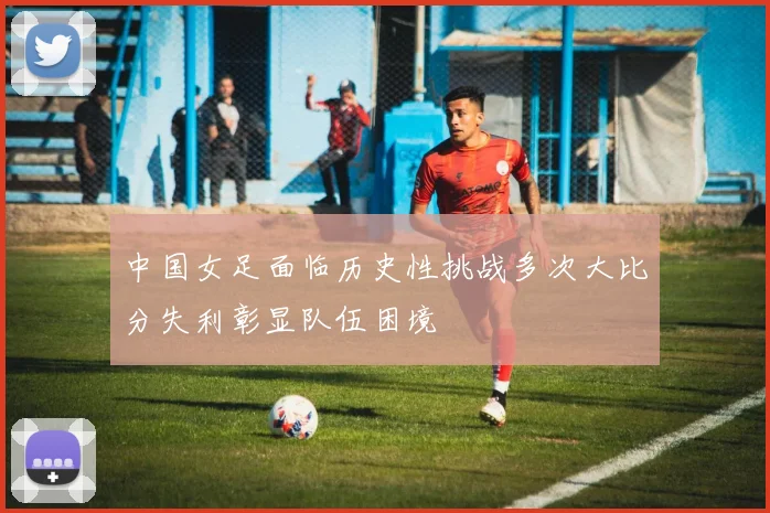 中国女足面临历史性挑战多次大比分失利彰显队伍困境