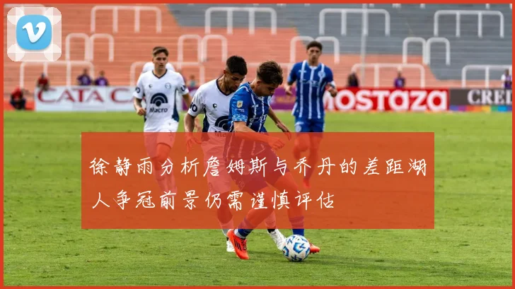徐静雨分析詹姆斯与乔丹的差距湖人争冠前景仍需谨慎评估