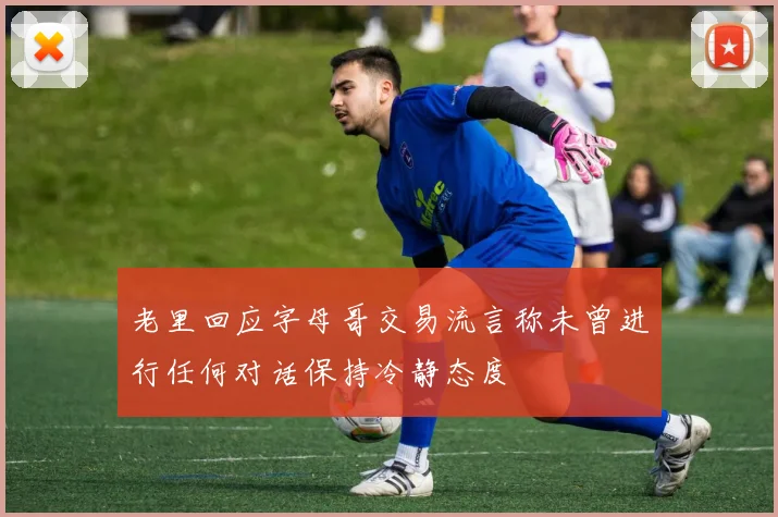 老里回应字母哥交易流言称未曾进行任何对话保持冷静态度