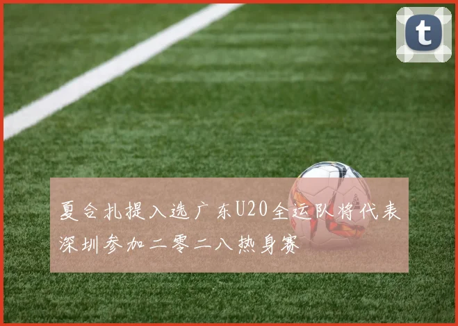 夏合扎提入选广东U20全运队将代表深圳参加二零二八热身赛