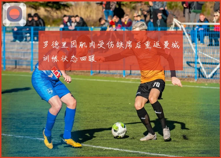 罗德里因肌肉受伤缺席后重返曼城训练状态回暖