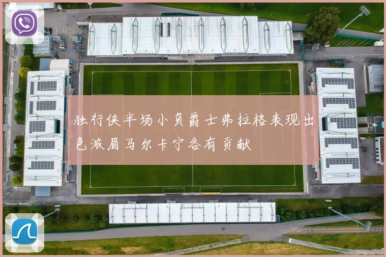 独行侠半场小负爵士弗拉格表现出色浓眉马尔卡宁各有贡献