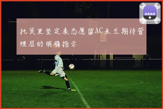托莫里坚定表态愿留AC米兰期待管理层的明确指示