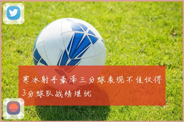 寒冰射手豪泽三分球表现不佳仅得3分球队战绩堪忧