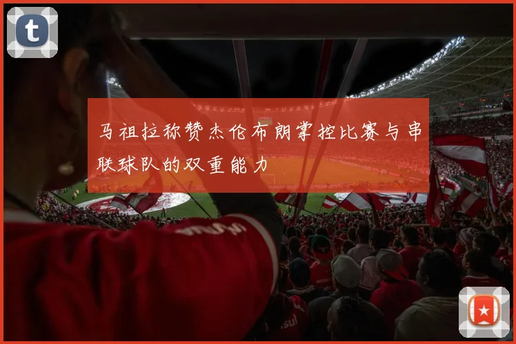马祖拉称赞杰伦布朗掌控比赛与串联球队的双重能力