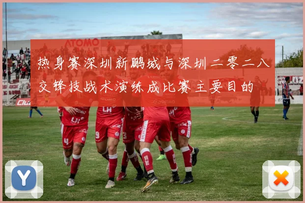 热身赛深圳新鹏城与深圳二零二八交锋技战术演练成比赛主要目的