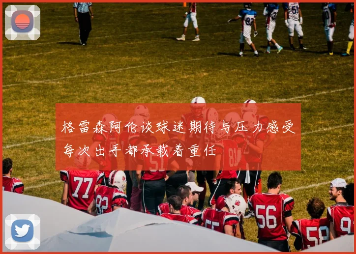 格雷森阿伦谈球迷期待与压力感受每次出手都承载着重任