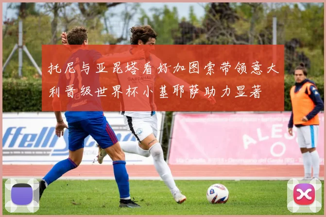托尼与亚昆塔看好加图索带领意大利晋级世界杯小基耶萨助力显著