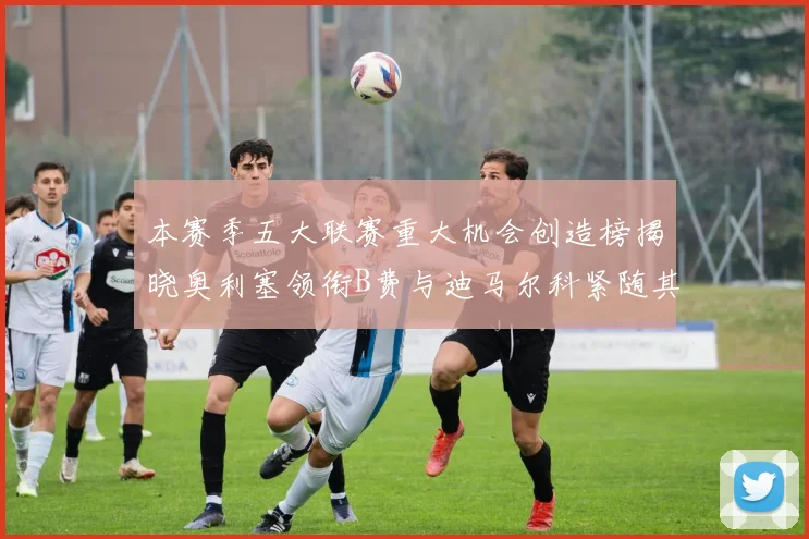 本赛季五大联赛重大机会创造榜揭晓奥利塞领衔B费与迪马尔科紧随其后