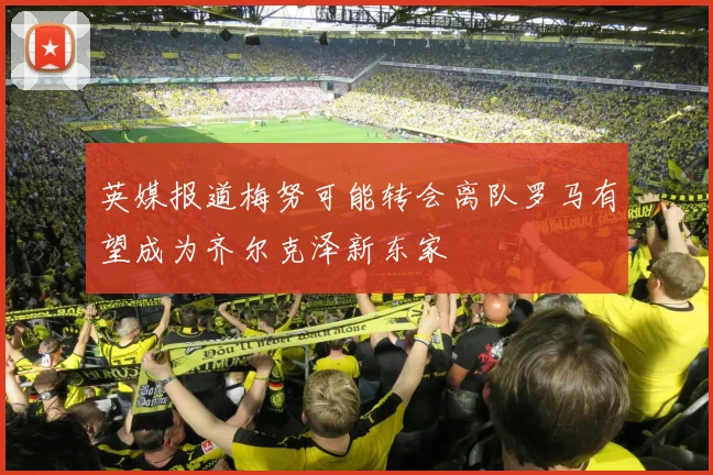 英媒报道梅努可能转会离队罗马有望成为齐尔克泽新东家