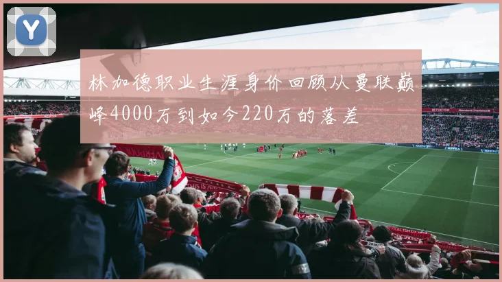 林加德职业生涯身价回顾从曼联巅峰4000万到如今220万的落差