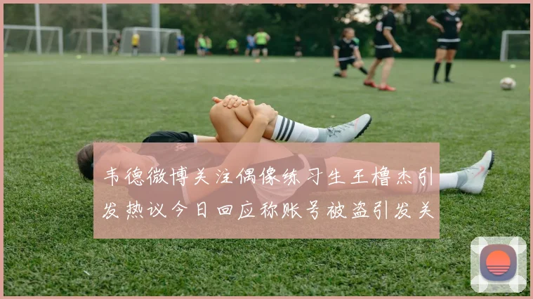 韦德微博关注偶像练习生王橹杰引发热议今日回应称账号被盗引发关注