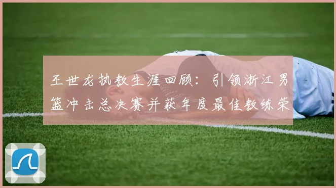 王世龙执教生涯回顾：引领浙江男篮冲击总决赛并获年度最佳教练荣誉